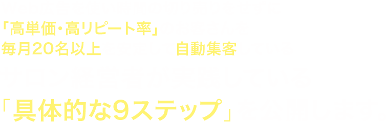 Web広告を使い時間の切り売りをせずに「高単価・高リピート率」のお客さんを毎月20名以上を安定して自動集客しているサロン経営者が実践している「具体的な9ステップ」を公開します。