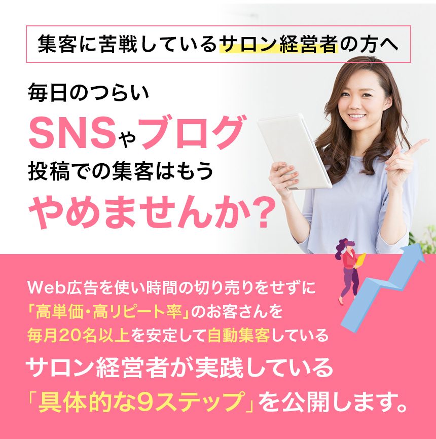 集客に苦戦しているサロン経営者の方へ毎日のつらいSNSやブログ投稿での集客はもうやめませんか?Web広告を使い時間の切り売りをせずに「高単価・高リピート率」のお客さんを毎月20名以上を安定して自動集客しているサロン経営者が実践している「具体的な9ステップ」を公開します。
