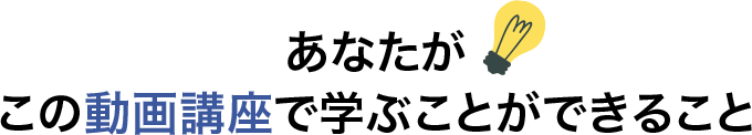 あなたがこの動画講座で学ぶことができること