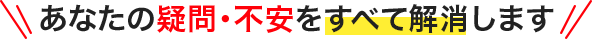 あなたの疑問・不安をすべて解消します