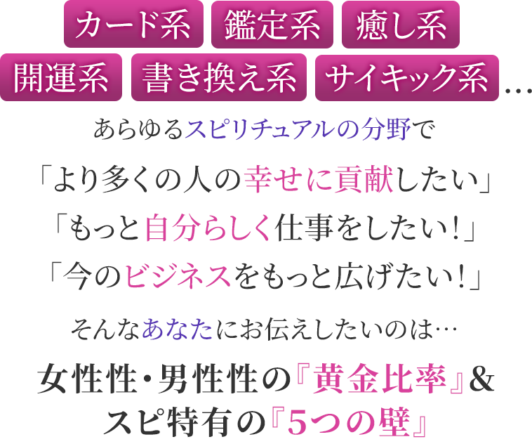 カード系・鑑定系・癒し系・開運系・書き換え系・サイキック系...あらゆるスピリチュアルの分野で「より多くの人の幸せに貢献したい」「もっと自分らしく仕事をしたい!」「今のビジネスをもっと広げたい!」そんなあなたにお伝えしたいのは…女性性・男性性の『黄金比率』&スピ特有の『5つの壁』