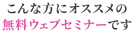 こんな方にオススメの無料ウェブセミナーです